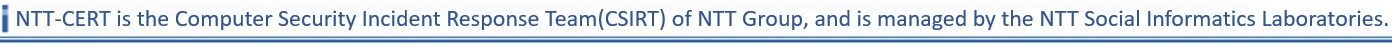 NTT-CERT is the Computer Security Incident Response Team(CSIRT) of NTT Group, and is managed by the NTT Secure Platform Laboratories.